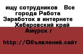 ищу сотрудников - Все города Работа » Заработок в интернете   . Хабаровский край,Амурск г.